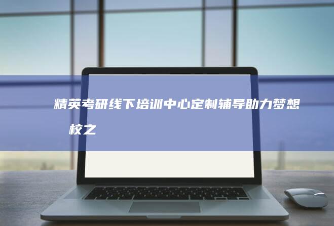 精英考研线下培训中心：定制辅导助力梦想名校之旅